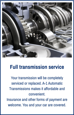 Full transmission service Your transmission will be completely serviced or replaced. A-1 Automatic Transmissions makes it affordable and convenient. Insurance and other forms of payment are welcome. You and your car are covered.