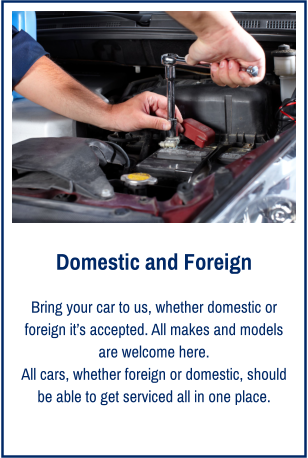 Domestic and Foreign Bring your car to us, whether domestic or foreign it’s accepted. All makes and models are welcome here. All cars, whether foreign or domestic, should be able to get serviced all in one place.